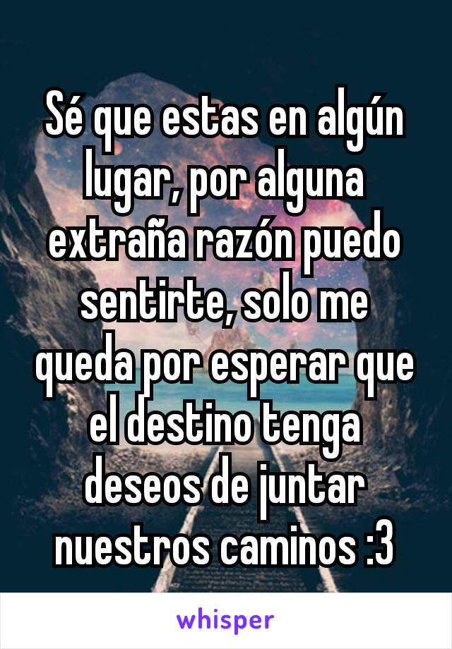 Sé que estas en algún lugar, por alguna extraña razón puedo sentirte, solo me queda por esperar que el destino tenga deseos de juntar nuestros caminos :3