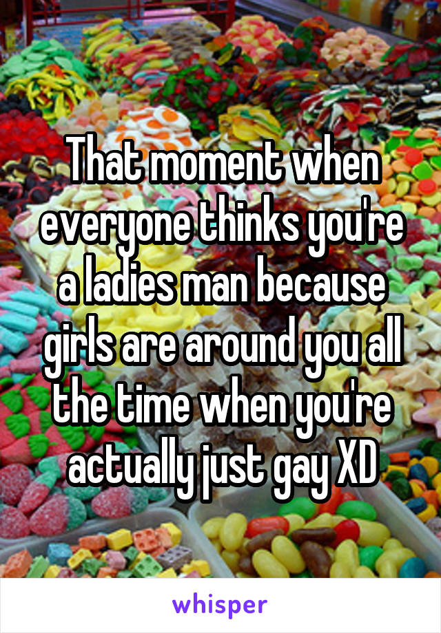 That moment when everyone thinks you're a ladies man because girls are around you all the time when you're actually just gay XD