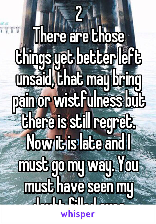 2
There are those things yet better left unsaid, that may bring pain or wistfulness but there is still regret.
Now it is late and I must go my way. You must have seen my doubt filled eyes