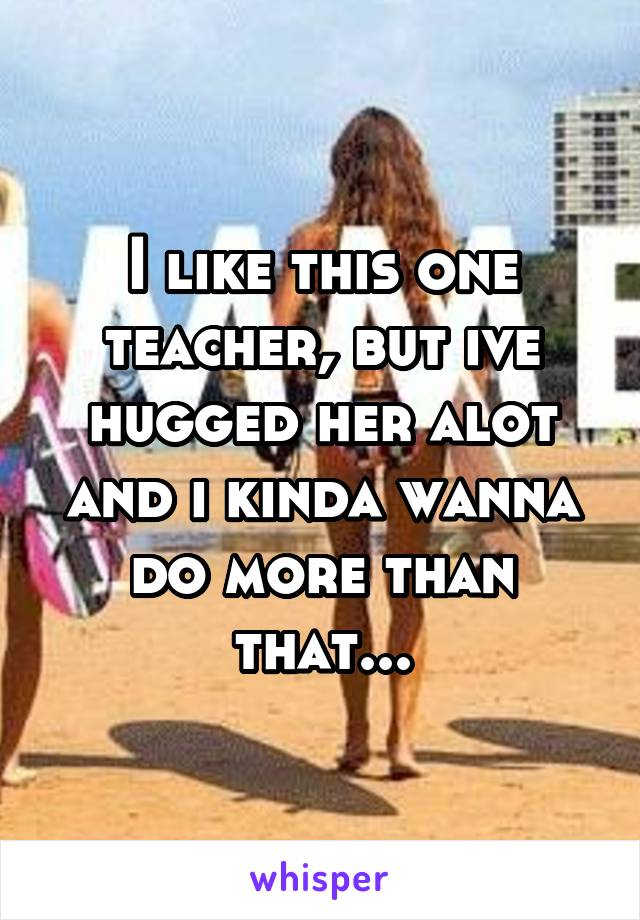 I like this one teacher, but ive hugged her alot and i kinda wanna do more than that...