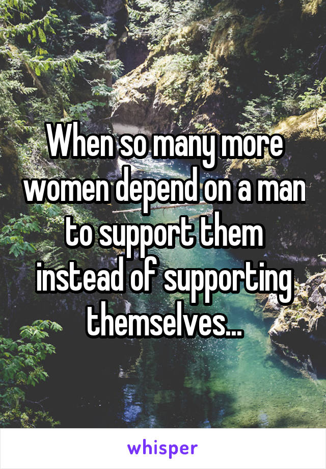 When so many more women depend on a man to support them instead of supporting themselves...