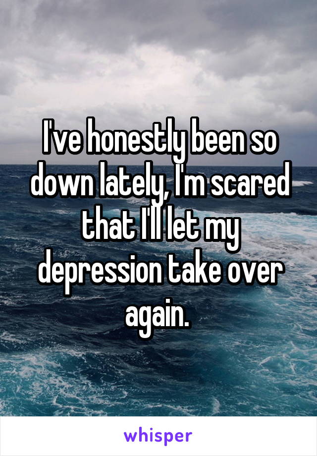 I've honestly been so down lately, I'm scared that I'll let my depression take over again. 