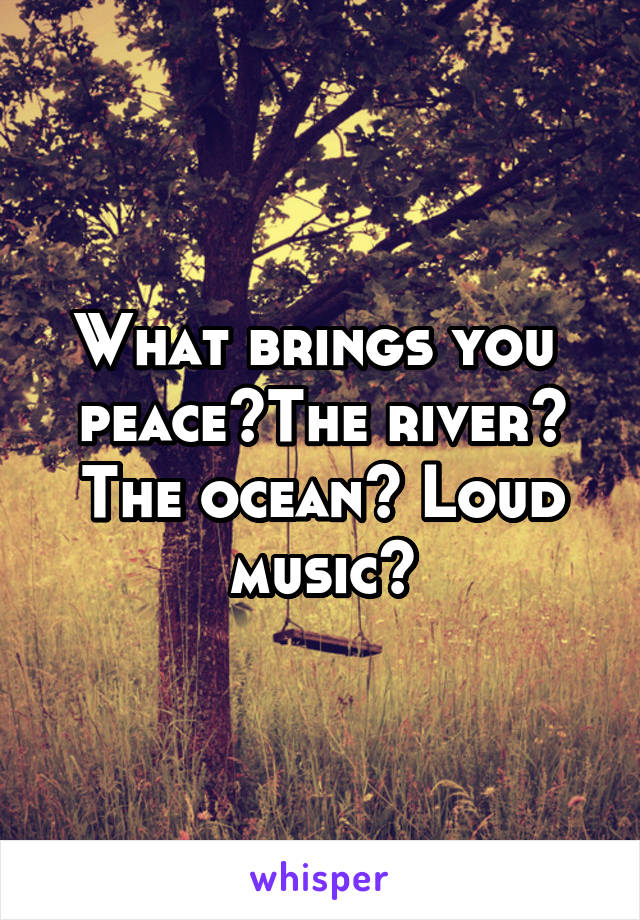 What brings you  peace?The river? The ocean? Loud music?
