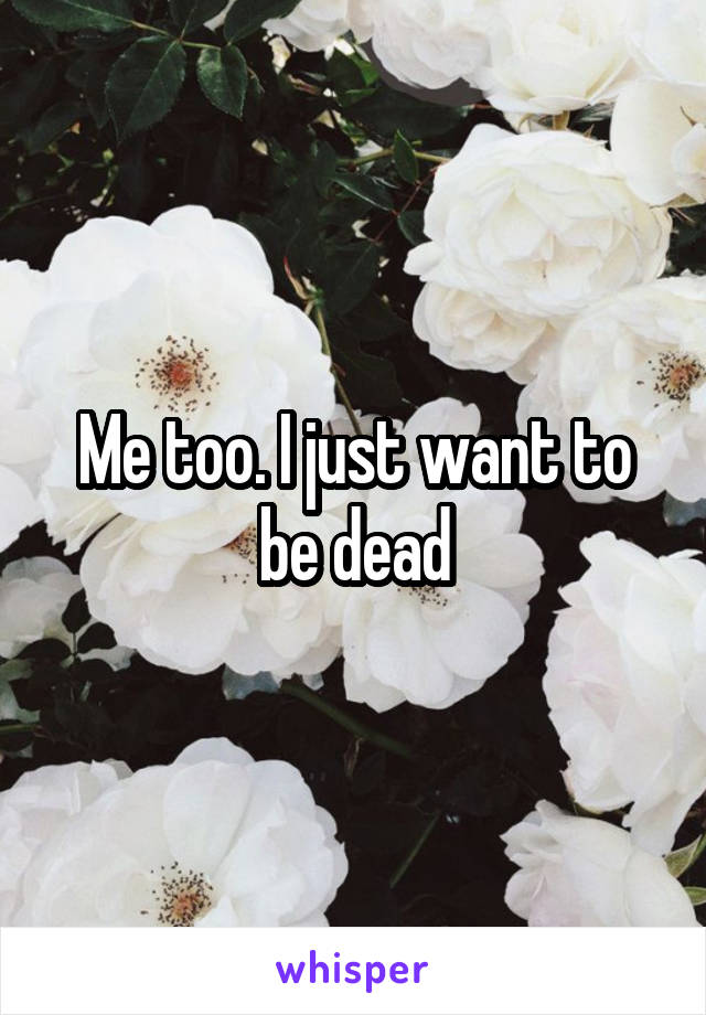 Me too. I just want to be dead