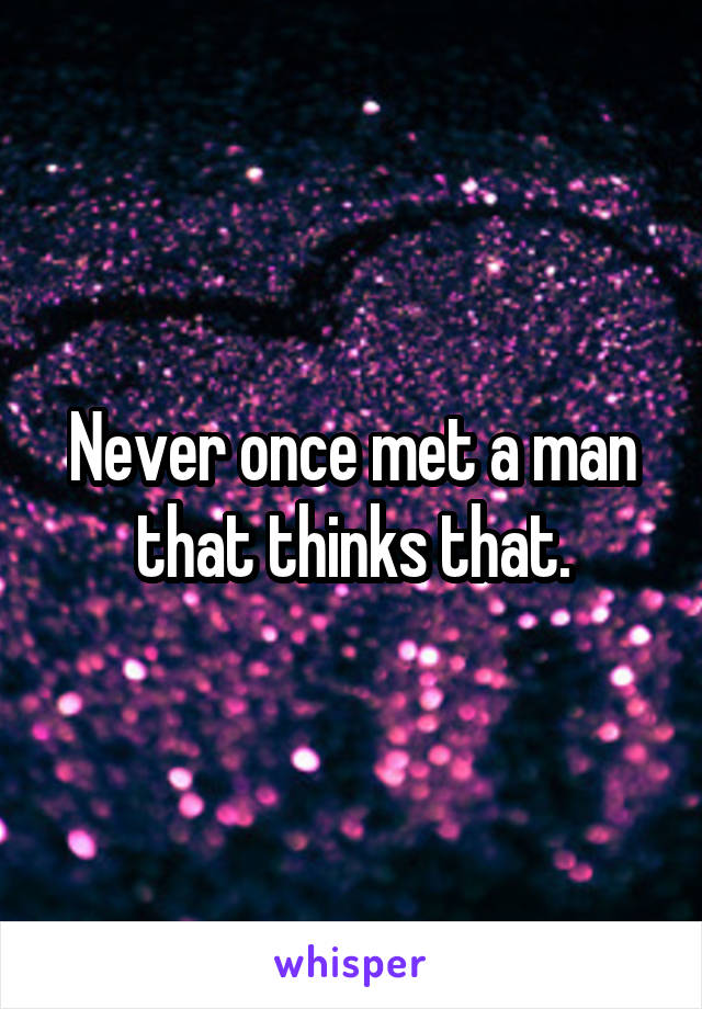 Never once met a man that thinks that.