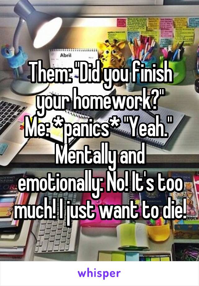 Them: "Did you finish your homework?"
Me: *panics* "Yeah." 
Mentally and emotionally: No! It's too much! I just want to die!