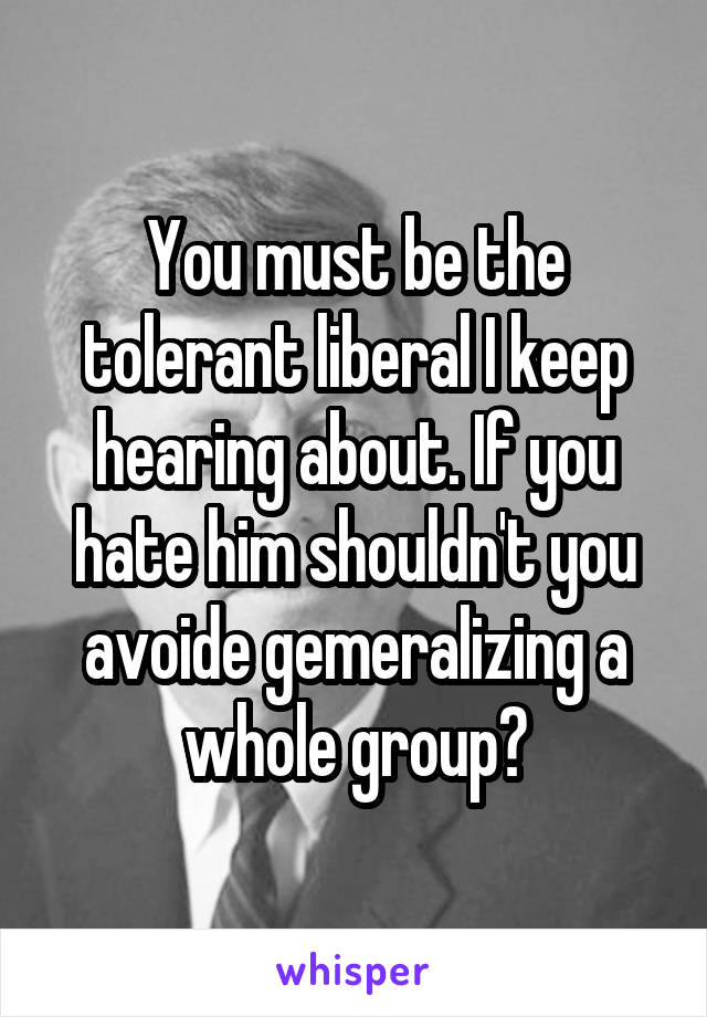 You must be the tolerant liberal I keep hearing about. If you hate him shouldn't you avoide gemeralizing a whole group?