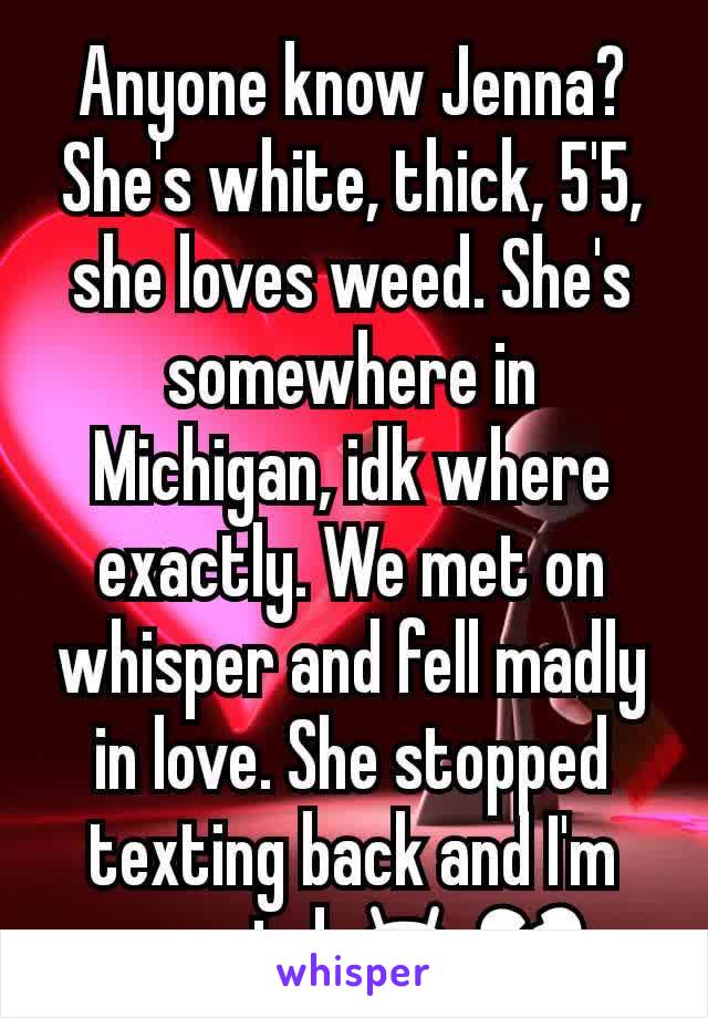 Anyone know Jenna? She's white, thick, 5'5, she loves weed. She's somewhere in Michigan, idk where exactly. We met on whisper and fell madly in love. She stopped texting back and I'm worried 😫💔