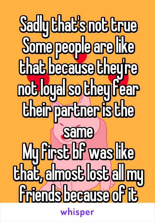 Sadly that's not true
Some people are like that because they're not loyal so they fear their partner is the same
My first bf was like that, almost lost all my friends because of it