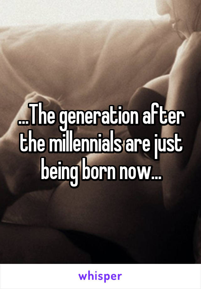 ...The generation after the millennials are just being born now...