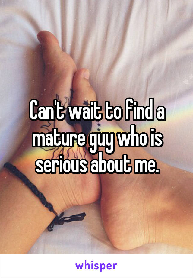 Can't wait to find a mature guy who is serious about me.