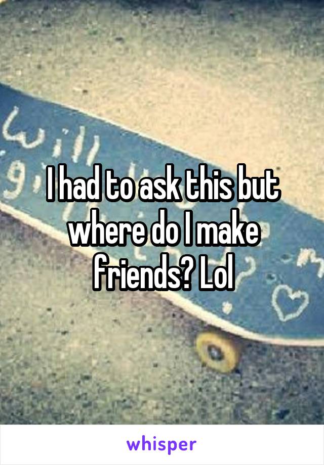 I had to ask this but where do I make friends? Lol