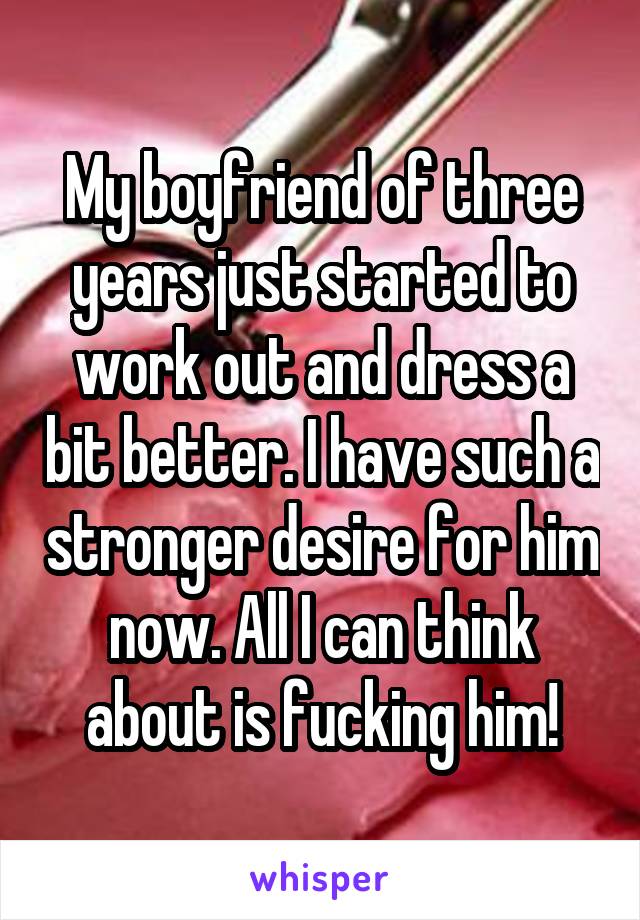 My boyfriend of three years just started to work out and dress a bit better. I have such a stronger desire for him now. All I can think about is fucking him!