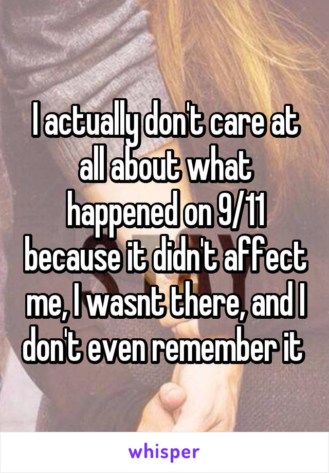 I actually don't care at all about what happened on 9/11 because it didn't affect me, I wasnt there, and I don't even remember it 