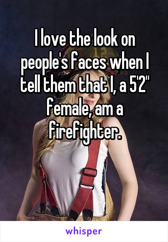 I love the look on people's faces when I tell them that I, a 5'2" female, am a firefighter.


