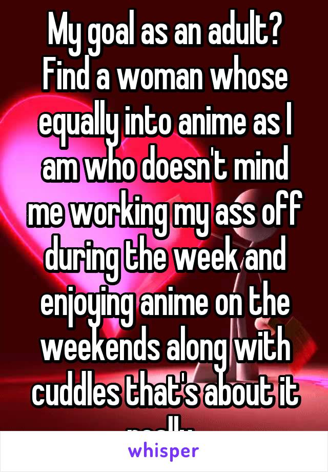 My goal as an adult? Find a woman whose equally into anime as I am who doesn't mind me working my ass off during the week and enjoying anime on the weekends along with cuddles that's about it really. 