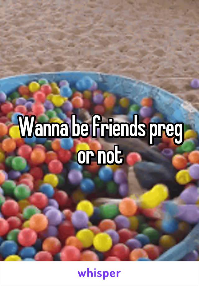 Wanna be friends preg or not