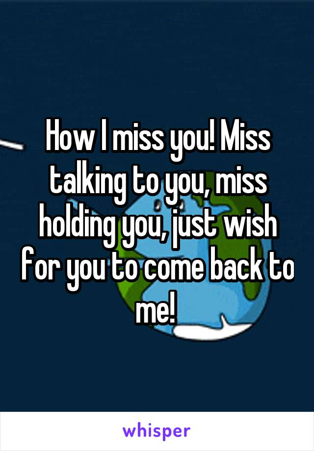 How I miss you! Miss talking to you, miss holding you, just wish for you to come back to me! 