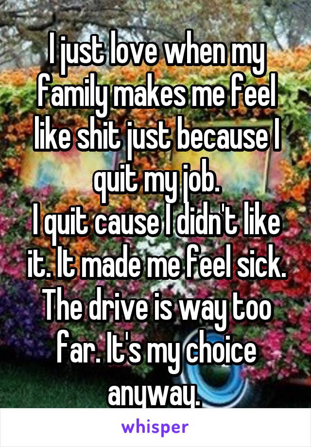 I just love when my family makes me feel like shit just because I quit my job.
I quit cause I didn't like it. It made me feel sick. The drive is way too far. It's my choice anyway. 