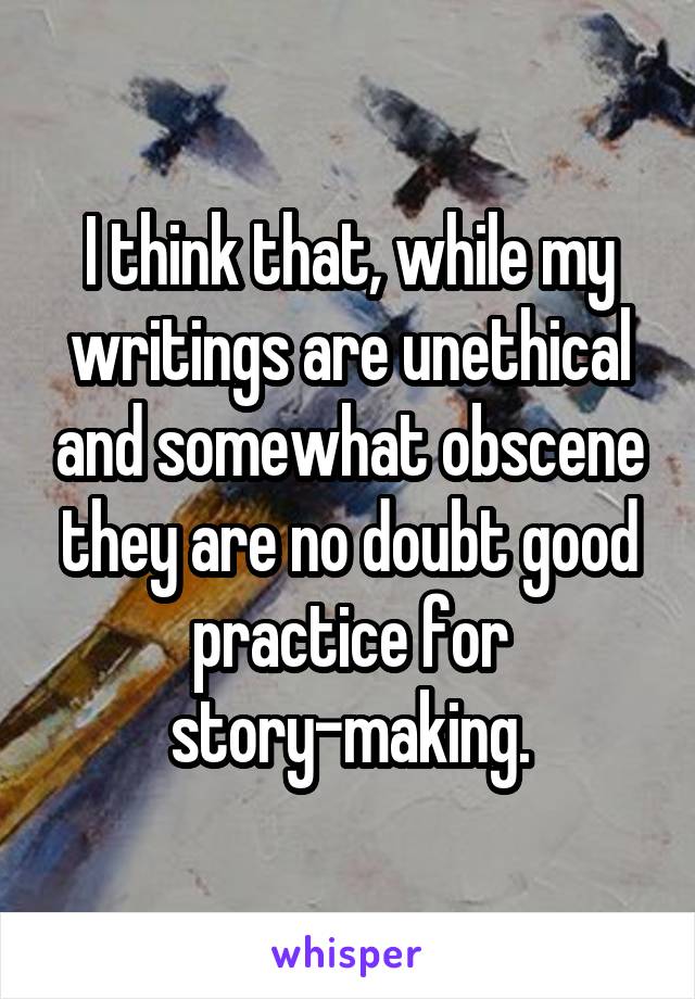 I think that, while my writings are unethical and somewhat obscene they are no doubt good practice for story-making.