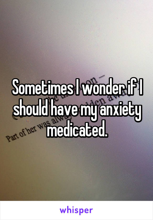 Sometimes I wonder if I should have my anxiety medicated.