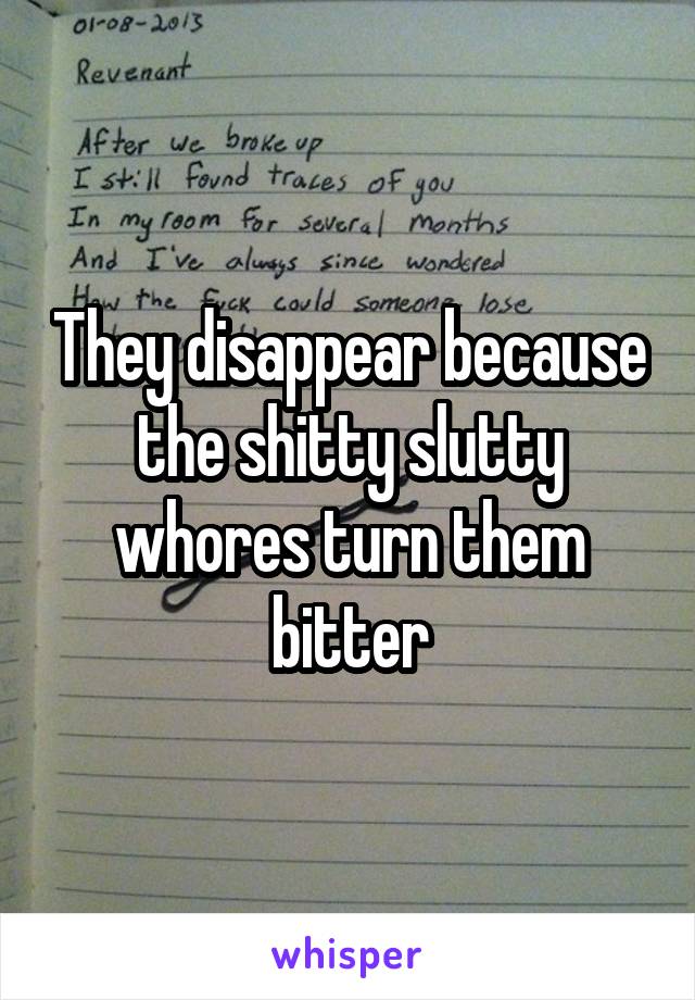 They disappear because the shitty slutty whores turn them bitter