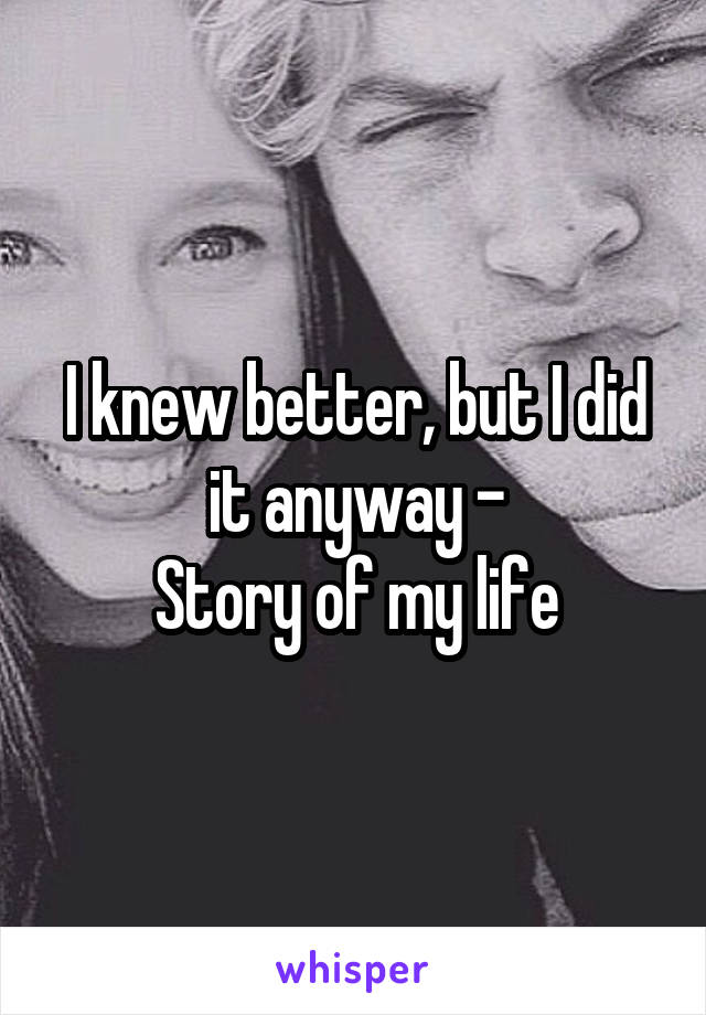 I knew better, but I did it anyway -
Story of my life