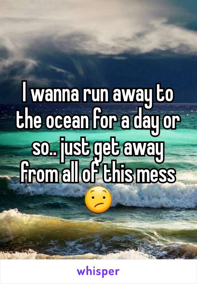 I wanna run away to the ocean for a day or so.. just get away from all of this mess 😕