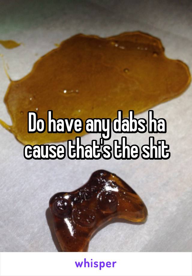 Do have any dabs ha cause that's the shit