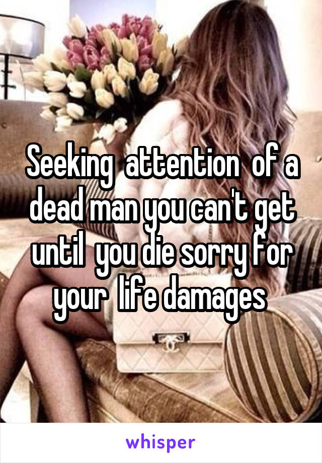 Seeking  attention  of a dead man you can't get until  you die sorry for your  life damages 