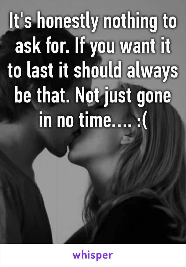 It's honestly nothing to ask for. If you want it to last it should always be that. Not just gone in no time…. :(