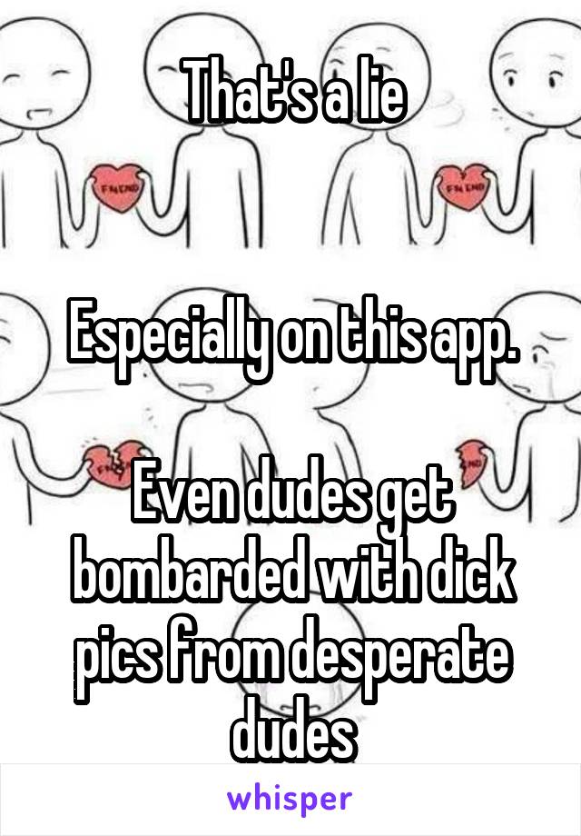 That's a lie


Especially on this app.

Even dudes get bombarded with dick pics from desperate dudes