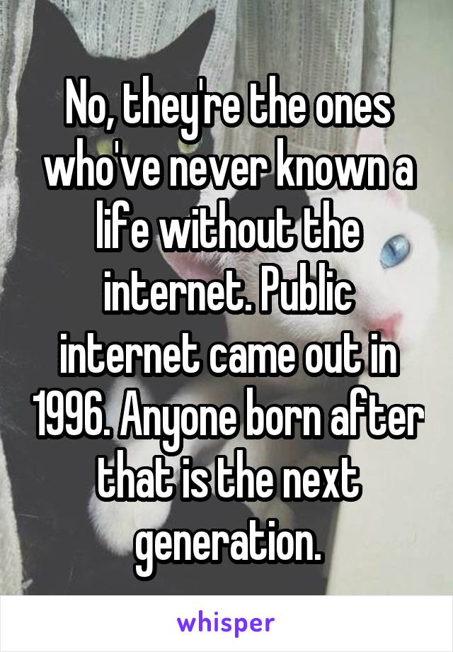 No, they're the ones who've never known a life without the internet. Public internet came out in 1996. Anyone born after that is the next generation.