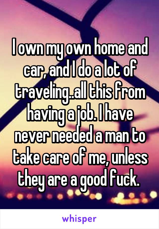 I own my own home and car, and I do a lot of traveling..all this from having a job. I have never needed a man to take care of me, unless they are a good fuck. 