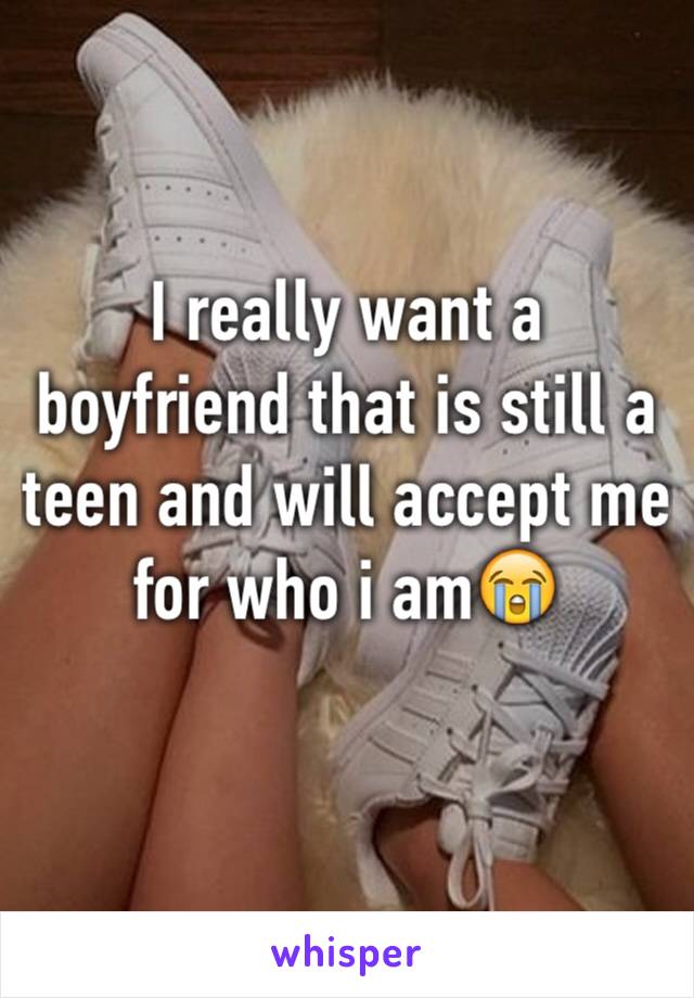 I really want a boyfriend that is still a teen and will accept me for who i am😭