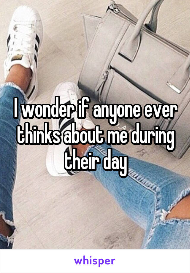 I wonder if anyone ever thinks about me during their day