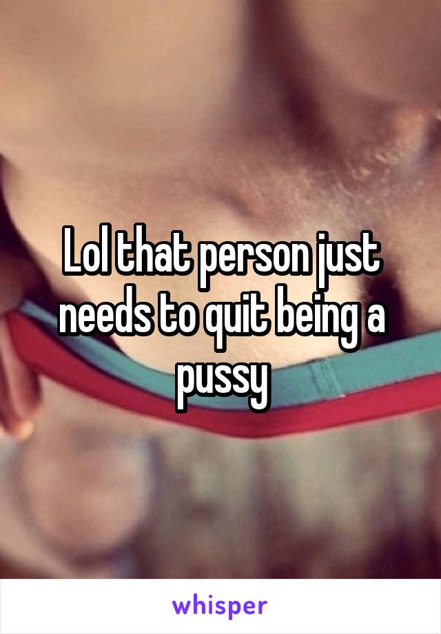 Lol that person just needs to quit being a pussy