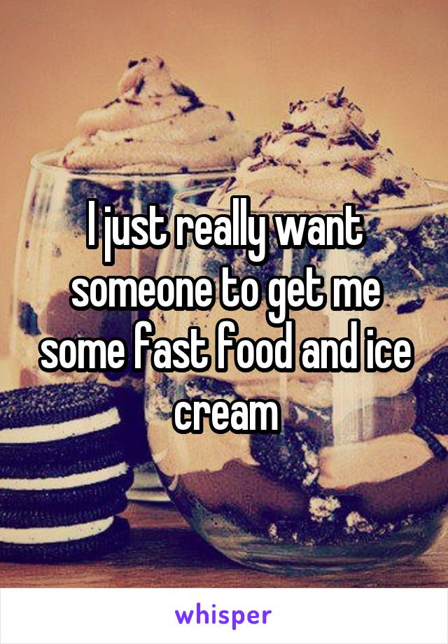 I just really want someone to get me some fast food and ice cream