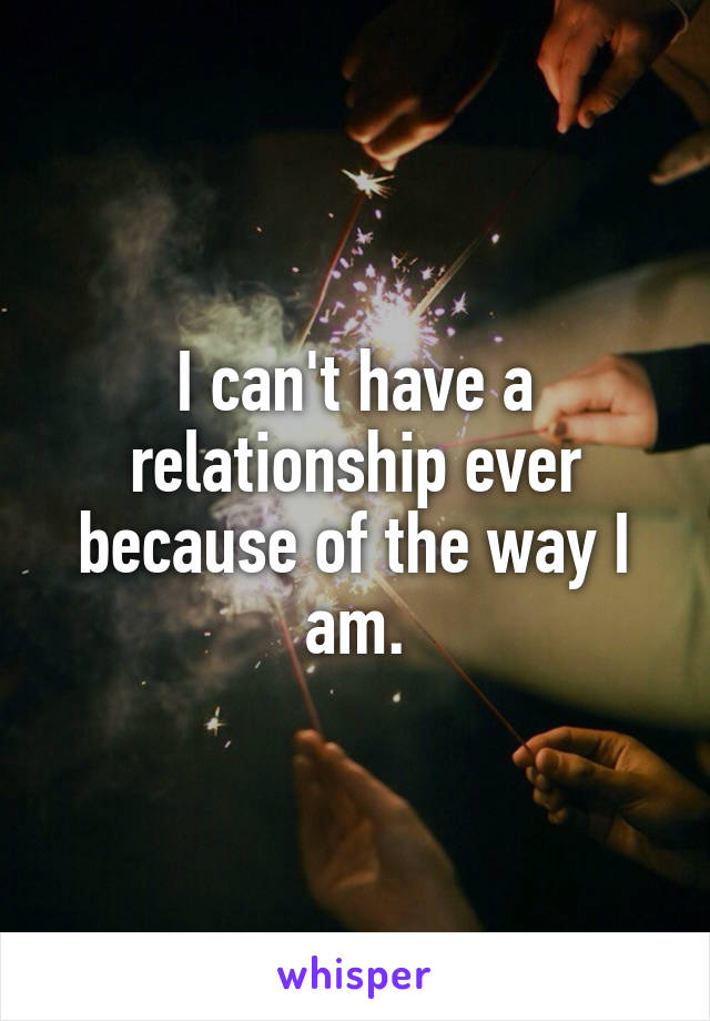 I can't have a relationship ever because of the way I am.