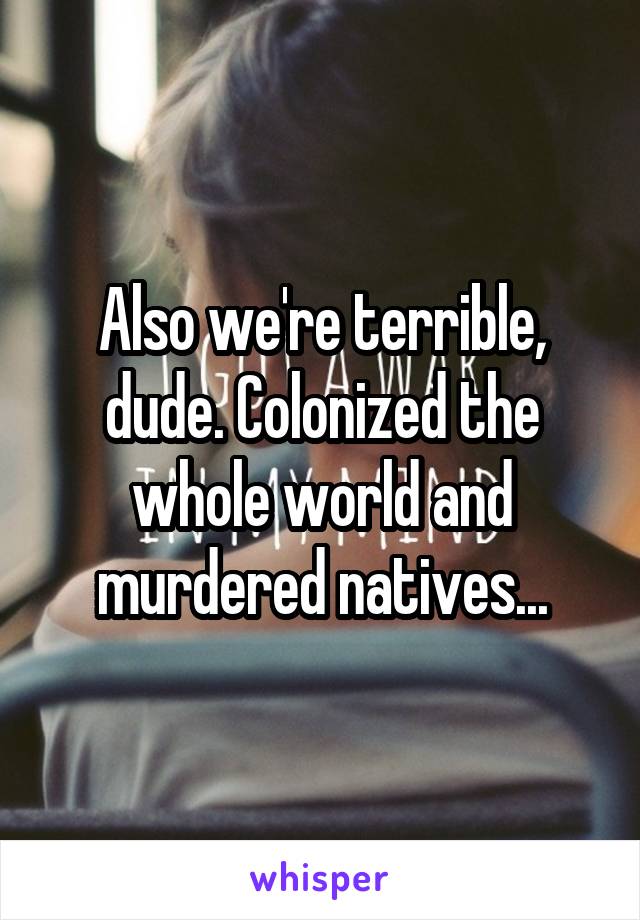 Also we're terrible, dude. Colonized the whole world and murdered natives...