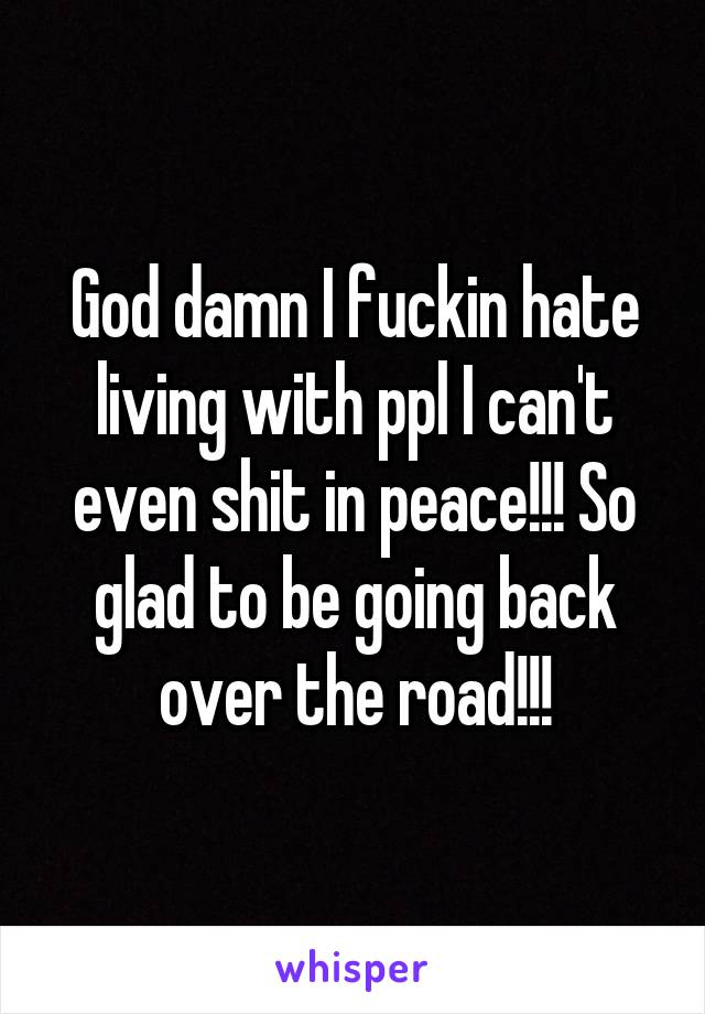 God damn I fuckin hate living with ppl I can't even shit in peace!!! So glad to be going back over the road!!!