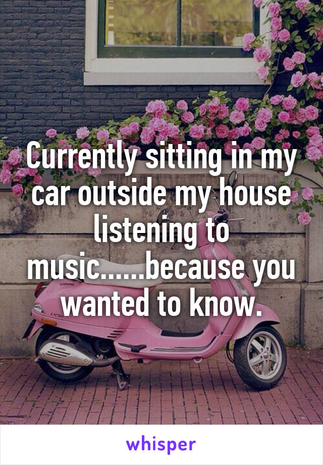 Currently sitting in my car outside my house listening to music......because you wanted to know.