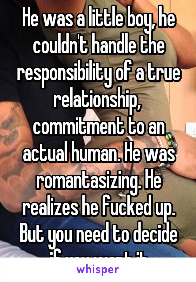 He was a little boy, he couldn't handle the responsibility of a true relationship,  commitment to an actual human. He was romantasizing. He realizes he fucked up. But you need to decide if you want it