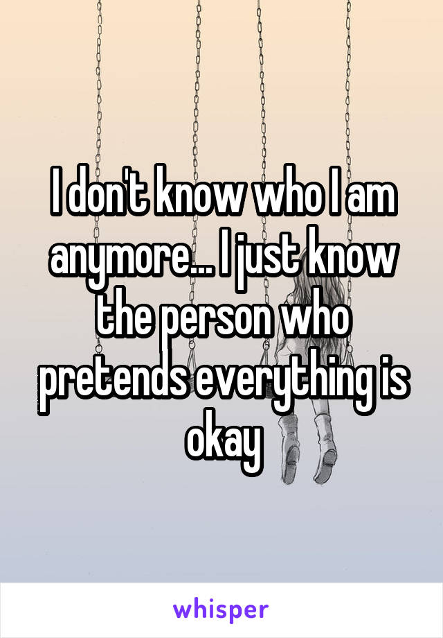 I don't know who I am anymore... I just know the person who pretends everything is okay