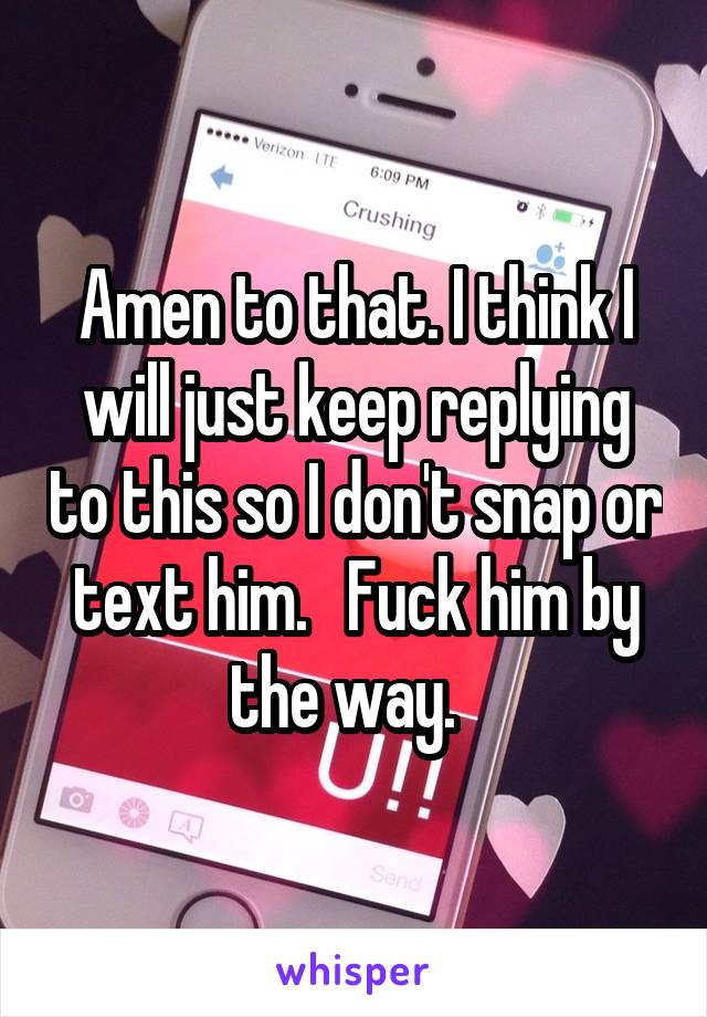 Amen to that. I think I will just keep replying to this so I don't snap or text him.   Fuck him by the way.  