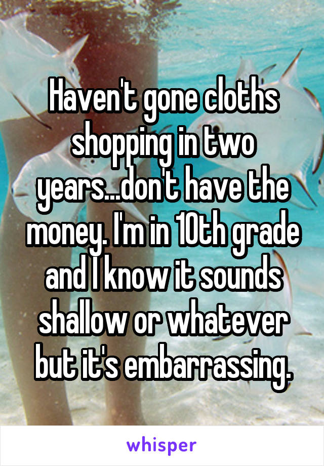 Haven't gone cloths shopping in two years...don't have the money. I'm in 10th grade and I know it sounds shallow or whatever but it's embarrassing.