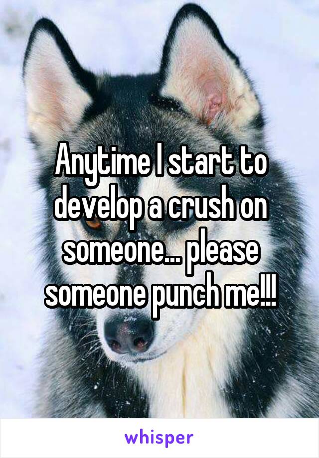 Anytime I start to develop a crush on someone... please someone punch me!!!