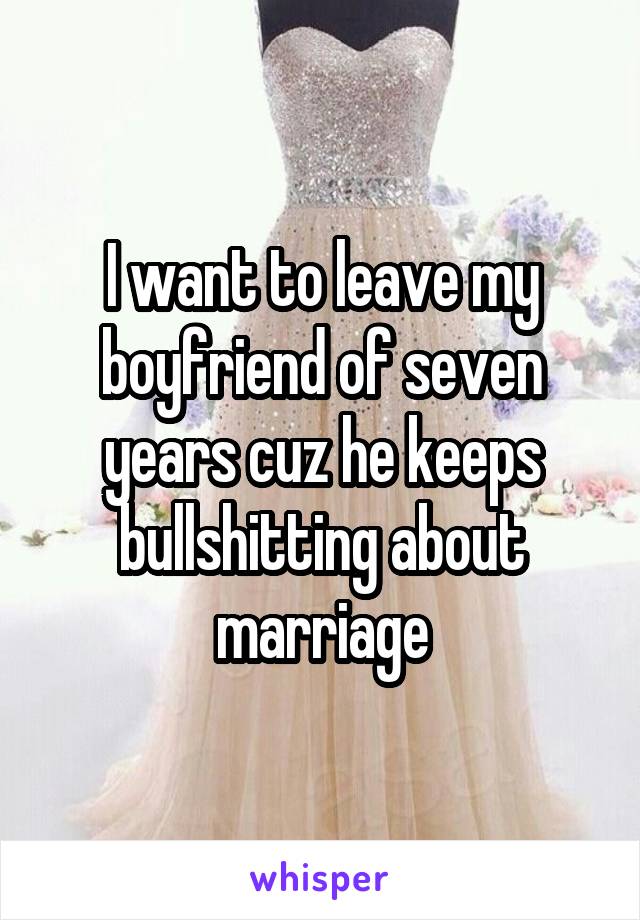 I want to leave my boyfriend of seven years cuz he keeps bullshitting about marriage