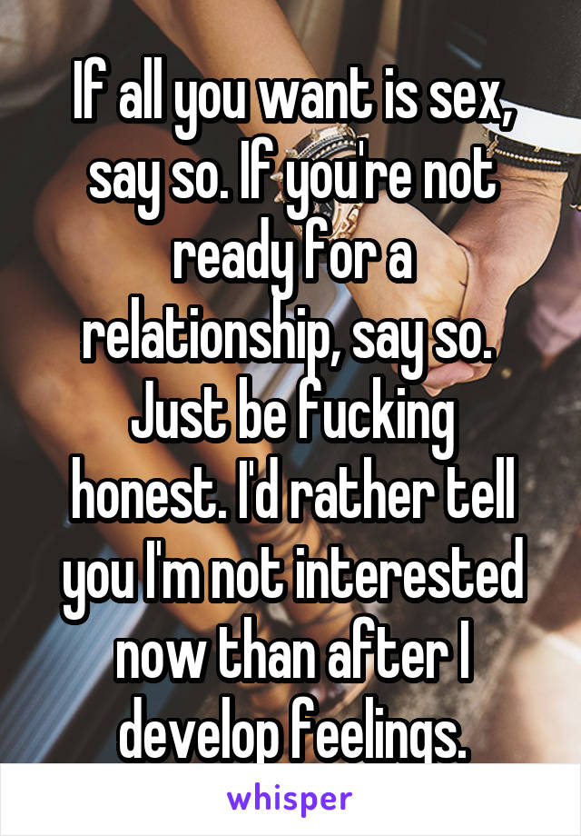 If all you want is sex, say so. If you're not ready for a relationship, say so. 
Just be fucking honest. I'd rather tell you I'm not interested now than after I develop feelings.