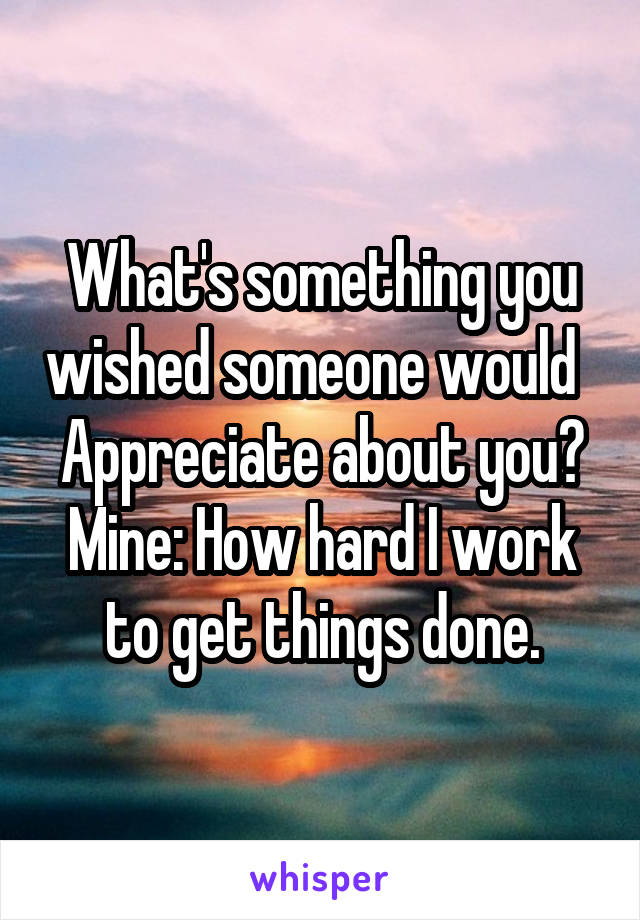 What's something you wished someone would   Appreciate about you? Mine: How hard I work to get things done.